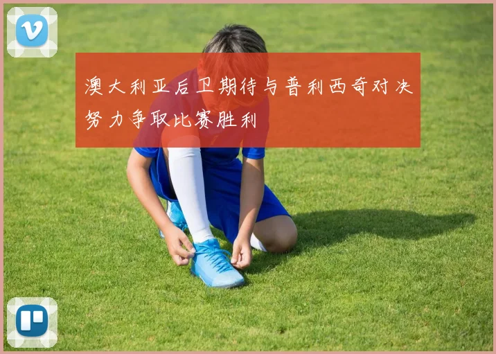 澳大利亚后卫期待与普利西奇对决努力争取比赛胜利
