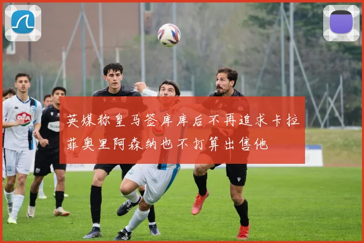 英媒称皇马签库库后不再追求卡拉菲奥里阿森纳也不打算出售他