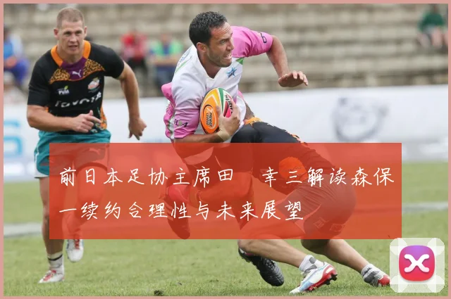 前日本足协主席田嶋幸三解读森保一续约合理性与未来展望