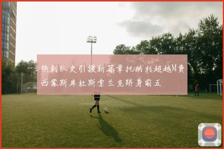 热刺队史引援新篇章托纳利超越M费西蒙斯库杜斯索兰克跻身前五