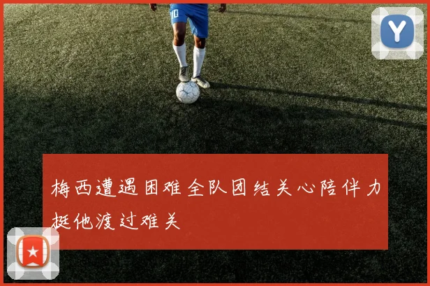 梅西遭遇困难全队团结关心陪伴力挺他渡过难关