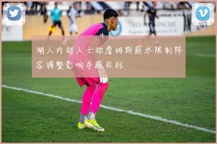 湖人内部人士称詹姆斯薪水限制阵容调整影响夺冠目标