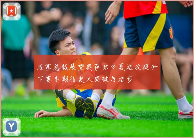 活塞总裁展望奥萨尔今夏进攻提升下赛季期待更大突破与进步