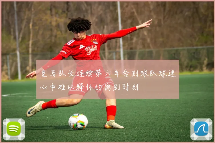 皇马队长连续第六年告别球队球迷心中难以释怀的离别时刻